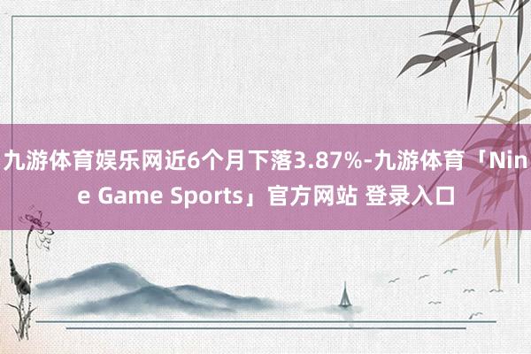 九游体育娱乐网近6个月下落3.87%-九游体育「Nine Game Sports」官方网站 登录入口