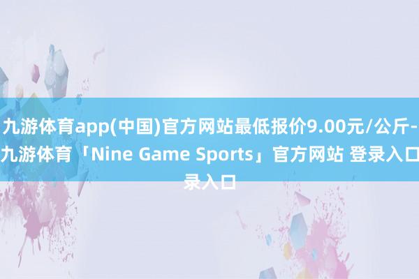 九游体育app(中国)官方网站最低报价9.00元/公斤-九游体育「Nine Game Sports」官方网站 登录入口