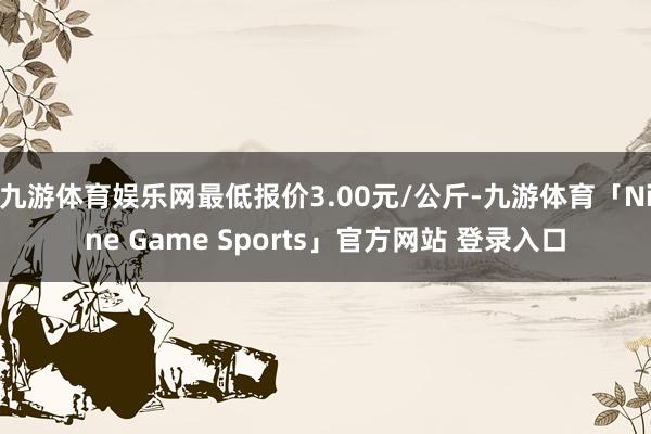 九游体育娱乐网最低报价3.00元/公斤-九游体育「Nine Game Sports」官方网站 登录入口