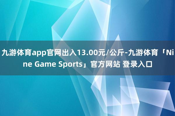 九游体育app官网出入13.00元/公斤-九游体育「Nine Game Sports」官方网站 登录入口