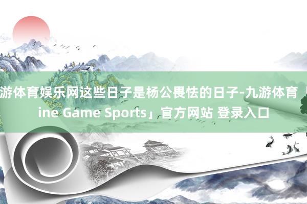 九游体育娱乐网这些日子是杨公畏怯的日子-九游体育「Nine Game Sports」官方网站 登录入口