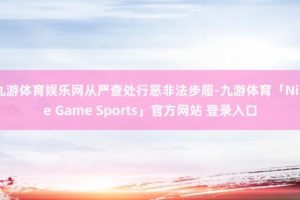 九游体育娱乐网从严查处行恶非法步履-九游体育「Nine Game Sports」官方网站 登录入口